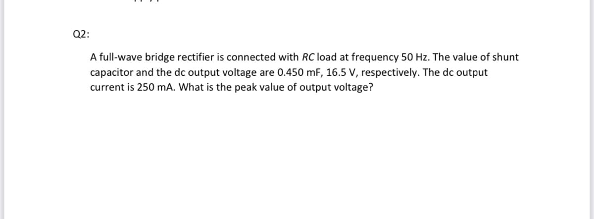 Q2:
A full-wave bridge rectifier is connected with RC load at frequency 50 Hz. The value of shunt
capacitor and the dc output voltage are 0.450 mF, 16.5 V, respectively. The dc output
current is 250 mA. What is the peak value of output voltage?