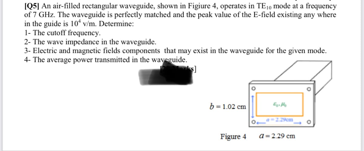 [Q5] An air-filled rectangular waveguide, shown in Figiure 4, operates in TE10 mode at a frequency
of 7 GHz. The waveguide is perfectly matched and the peak value of the E-field existing any where
in the guide is 10 v/m. Determine:
1- The cutoff frequency.
2- The wave impedance in the waveguide.
3- Electric and magnetic fields components that may exist in the waveguide for the given mode.
4- The average power transmitted in the waveguide.
b = 1.02 cm
Figure 4
Earthe
a=2.29cm
a = 2.29 cm
O