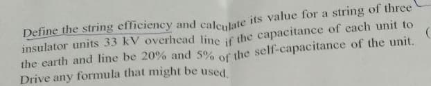 Define the string efficiency and calculate its value for a string of three
insulator units 33 kV overhead line if the capacitance of each unit to
the earth and line be 20% and 5% of the self-capacitance of the unit.
Drive any formula that might be used.