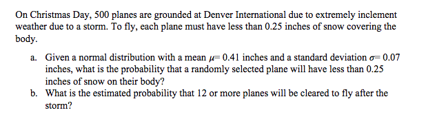 On Christmas Day, 500 planes are grounded at Denver International due to extremely inclement
weather due to a storm. To fly, each plane must have less than 0.25 inches of snow covering the
body.
a. Given a normal distribution with a mean = 0.41 inches and a standard deviation o-0.07
inches, what is the probability that a randomly selected plane will have less than 0.25
inches of snow on their body?
b. What is the estimated probability that 12 or more planes will be cleared to fly after the
storm?