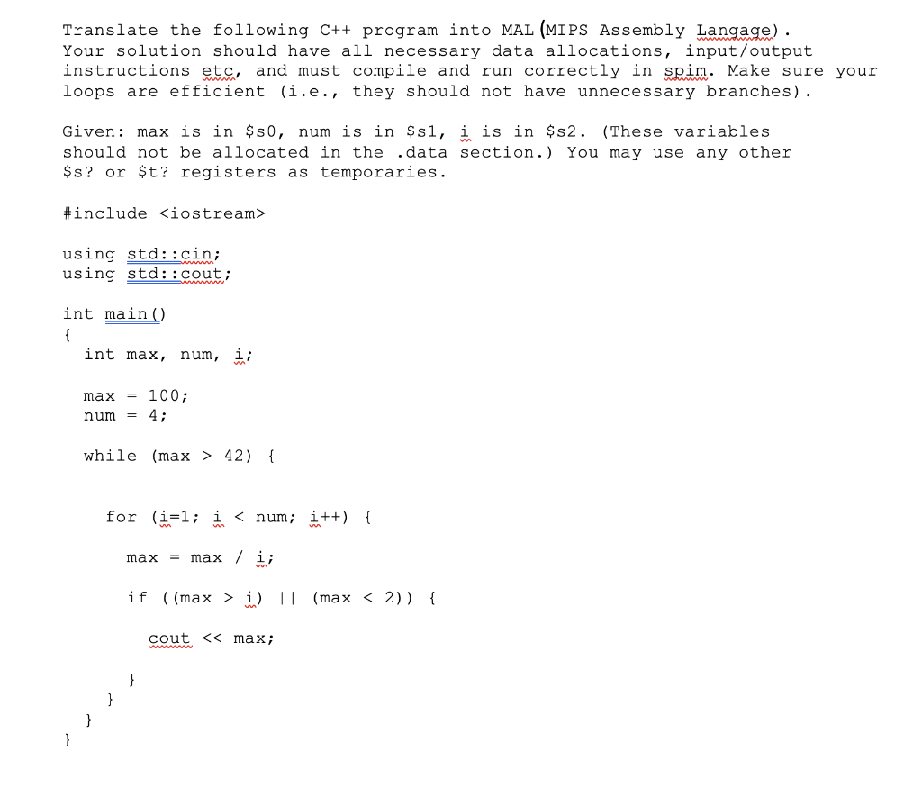 Translate the following C++ program into MAL (MIPS Assembly Langage).
Your solution should have all necessary data allocations, input/output
instructions etc, and must compile and run correctly in spim. Make sure your
loops are efficient (i.e., they should not have unnecessary branches).
Given: max is in $s0, num is in $s1, i is in $s2. (These variables
should not be allocated in the .data section.) You may use any other
$s? or $t? registers as temporaries.
#include <iostream>
using std::cin;
using std::cout;
int main()
{
int max, num, i;
