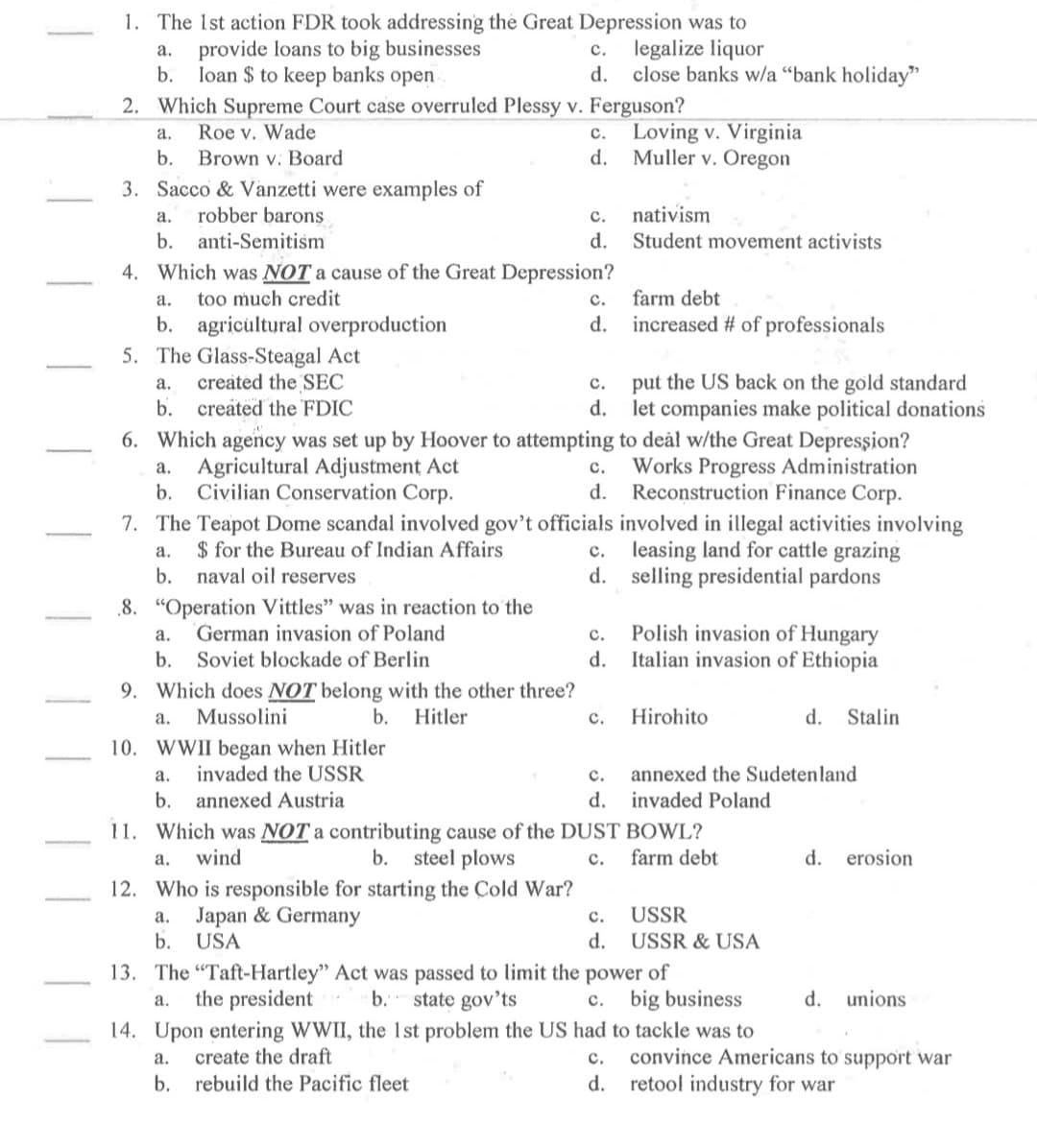 1. The Ist action FDR took addressing the Great Depression was to
c. legalize liquor
d. close banks w/a "bank holiday"
а.
provide loans to big businesses
b.
loan $ to keep banks open
2. Which Supreme Court case overruled Plessy v. Ferguson?
Roe v. Wade
Loving v. Virginia
a.
с.
b.
Brown v. Board
d.
Muller v. Oregon
3. Sacco & Vanzetti were examples of
nativism
Student movement activists
a.
robber barons
с.
b. anti-Semitiśm
d.
4. Which was NOT a cause of the Great Depression?
а.
too much credit
с.
farm debt
d. increased # of professionals
b. agricultural overproduction
5. The Glass-Steagal Act
created the SEC
b. created the FDIC
а.
с.
put the US back on the gold standard
d.
let companies make political donations
6. Which agency was set up by Hoover to attempting to deàl w/the Great Depression?
a. Agricultural Adjustment Act
Works Progress Administration
с.
b.
Civilian Conservation Corp.
d.
Reconstruction Finance Corp.
7. The Teapot Dome scandal involved gov't officials involved in illegal activities involving
c. leasing land for cattle grazing
d. selling presidential pardons
$ for the Bureau of Indian Affairs
naval oil reserves
а.
b.
8. "Operation Vittles" was in reaction to the
German invasion of Poland
Polish invasion of Hungary
Italian invasion of Ethiopia
а.
с.
b. Soviet blockade of Berlin
d.
9. Which does NOT belong with the other three?
a.
Mussolini
b.
Hitler
с.
Hirohito
d.
Stalin
10. WWII began when Hitler
invaded the USSR
annexed the Sudetenland
invaded Poland
а.
с.
b.
annexed Austria
d.
11. Which was NOT a contributing cause of the DUST BOWL?
b. steel plows
a.
wind
с.
farm debt
d.
erosion
12. Who is responsible for starting the Cold War?
a. Japan & Germany
b.
с.
USSR
USA
d.
USSR & USA
13. The "Taft-Hartley" Act was passed to limit the power of
the president
c. big business
state gov'ts
14. Upon entering WWII, the 1st problem the US had to tackle was to
a.
b.
d.
unions
convince Americans to support war
d. retool industry for war
а.
create the draft
с.
b. rebuild the Pacific fleet
