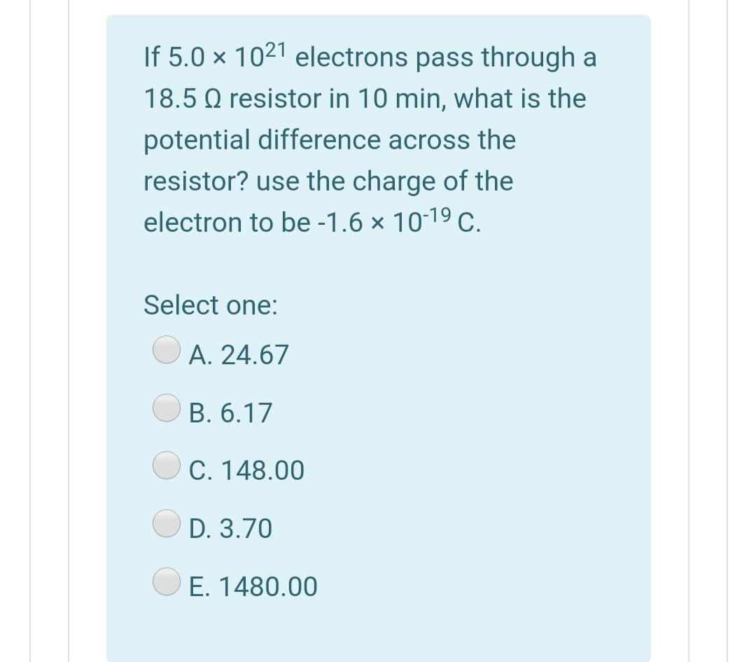 If 5.0 × 1021 electrons pass through a
18.5 Q resistor in 10 min, what is the
potential difference across the
resistor? use the charge of the
electron to be -1.6 × 10-19 C.
Select one:
A. 24.67
B. 6.17
C. 148.00
D. 3.70
E. 1480.00
