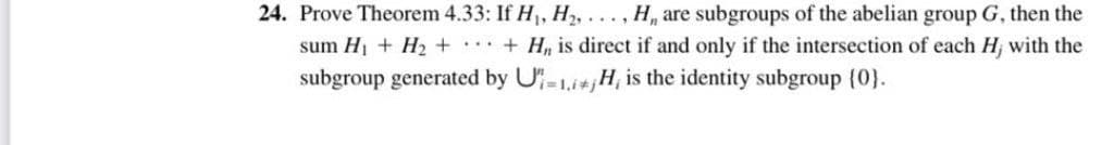 24. Prove Theorem 4.33: If H₁, H₂,..., H, are subgroups of the abelian group G, then the
sum H₁ H₂++H,, is direct if and only if the intersection of each H; with the
subgroup generated by UH, is the identity subgroup {0}.