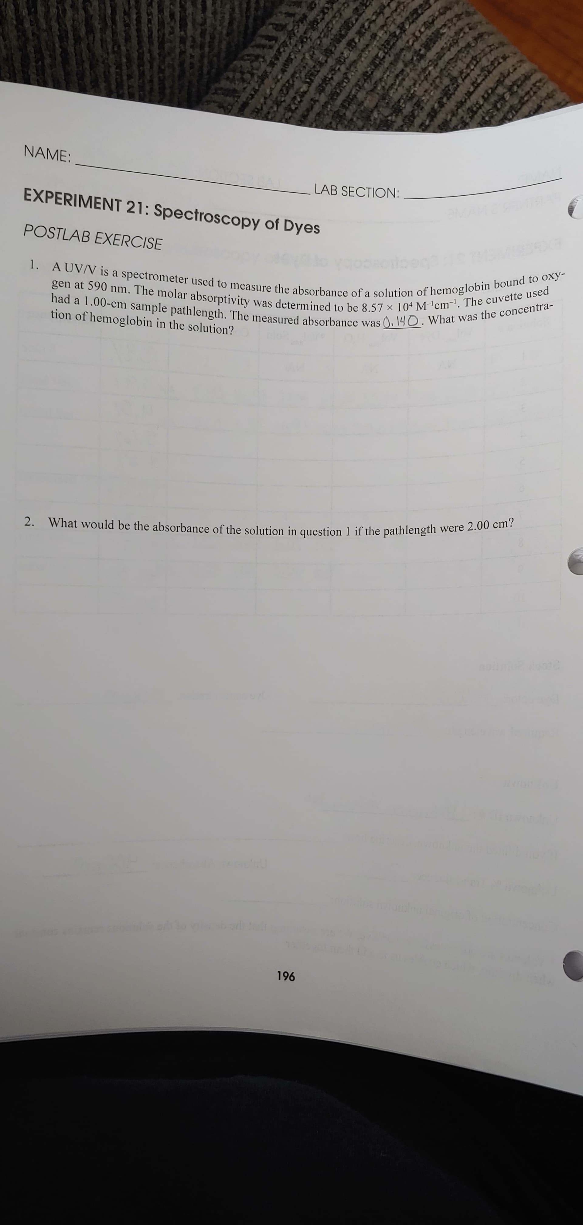 NAME:
LAB SECTION:
EXPERIMENT 21: Spectroscopy of Dyes
POSTLAB EXERCISE
1. AUV/V is a spectrometer used to measure the absorbance of a solution of hemoglobin bound to oxy-
gen at 590 nm. The molar absorptivity was determined to be 8.57 × 104 M-'cm-. The cuvette used
had a 1.00-cm sample pathlength. The measured absorbance was ), 140. What was the concentra-
tion of hemoglobin in the solution?
2. What would be the absorbance of the solution in question 1 if the pathlength were 2.00 cm?
nohntooote
196
