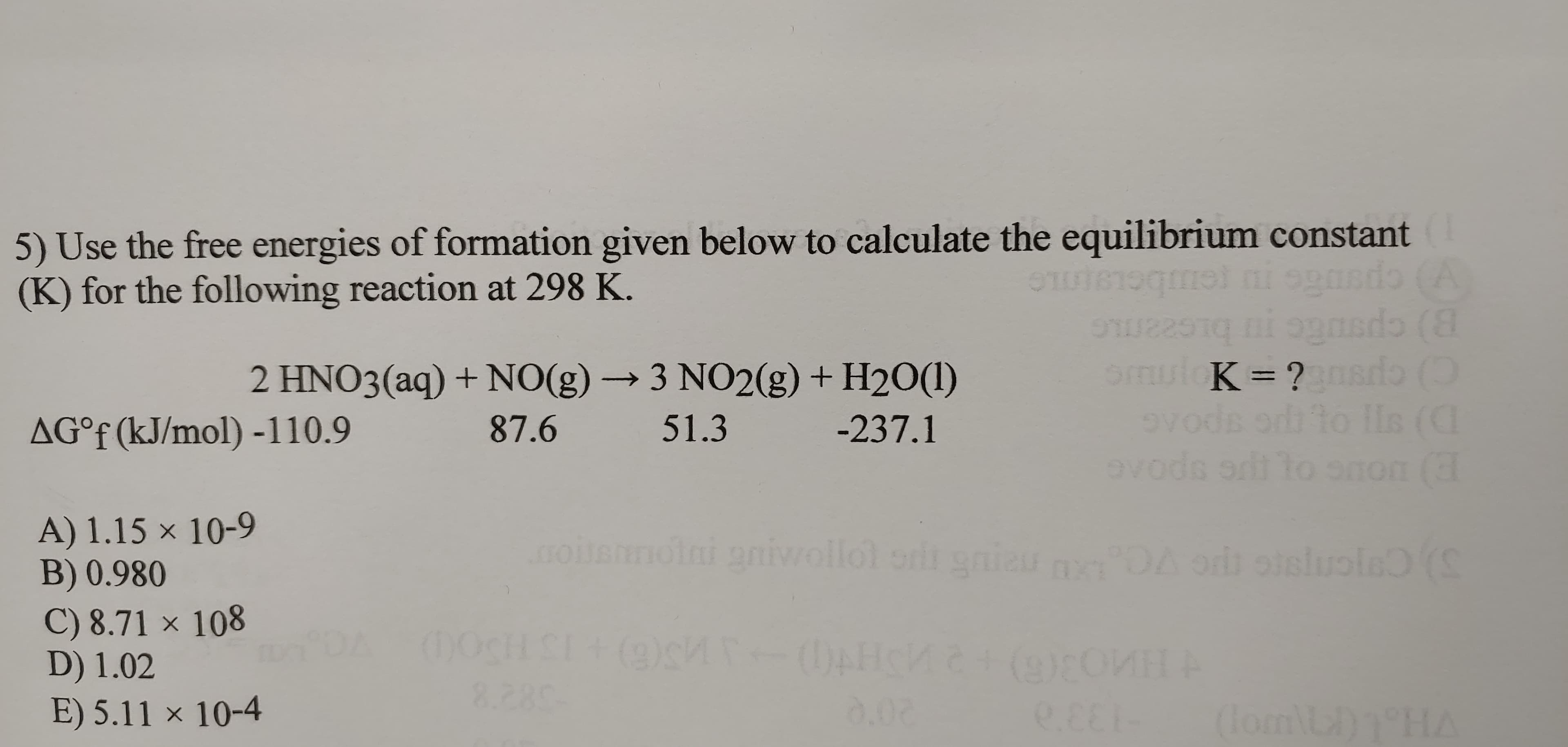 5) Use the free energies of formation given below to calculate the equilibrium constant
(K) for the following reaction at 298 K.
(A
B) cpsnc
nsdo ()
Svods ori to lls (C
avods ot to
2 HNO3(aq) + NO(g) → 3 NO2(g) + H20(1)
smul K= ?
AG°f (kJ/mol) -110.9
87.6
51.3
-237.1
onon (
A) 1.15 × 10-9
B) 0.980
C) 8.71 × 108
D) 1.02
E) 5.11 × 10-4
oim t gnier ng DA or oisluole (S
oini aniwollol orl
00cH SI+ (9)s
8.280
0.02
e.EE (lomLD1 HA
