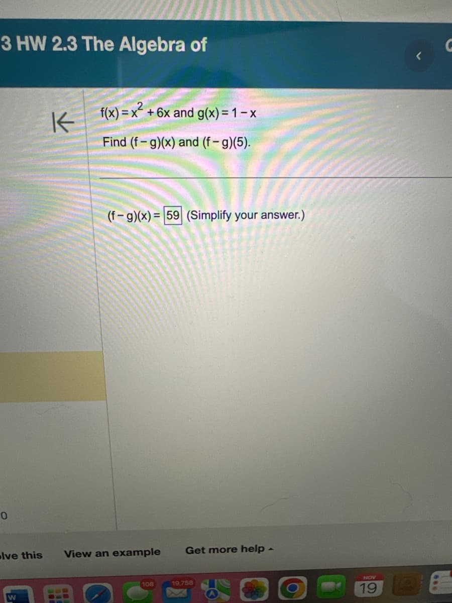 3 HW 2.3 The Algebra of
0
K
W
f(x)=x² + 6x and g(x)=1-x
Find (f - g)(x) and (f-g)(5).
(f-g)(x)= 59 (Simplify your answer.)
olve this View an example Get more help -
108
19,758
NOV
19
<