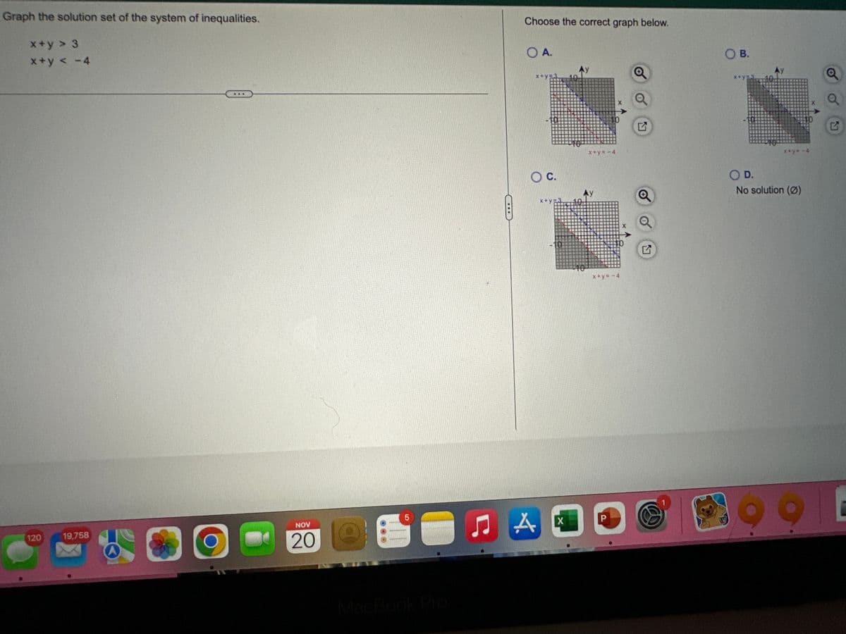 Graph the solution set of the system of inequalities.
x+y > 3
x+y< -4
120
19,758
O
NOV
20
@
5
Choose the correct graph below.
OA.
x+y=3
O C.
A
x+y=3
X
40
+10
x+y= -4
x+y=-4
P
O B.
x+y= -4
D.
No solution (0)