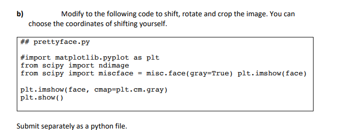 b)
Modify to the following code to shift, rotate and crop the image. You can
choose the coordinates of shifting yourself.
##prettyface.py
#import matplotlib.pyplot as plt
from scipy import ndimage
from scipy import miscface = misc.face(gray=True) plt.imshow (face)
plt.imshow (face, cmap-plt.cm.gray)
plt.show()
Submit separately as a python file.