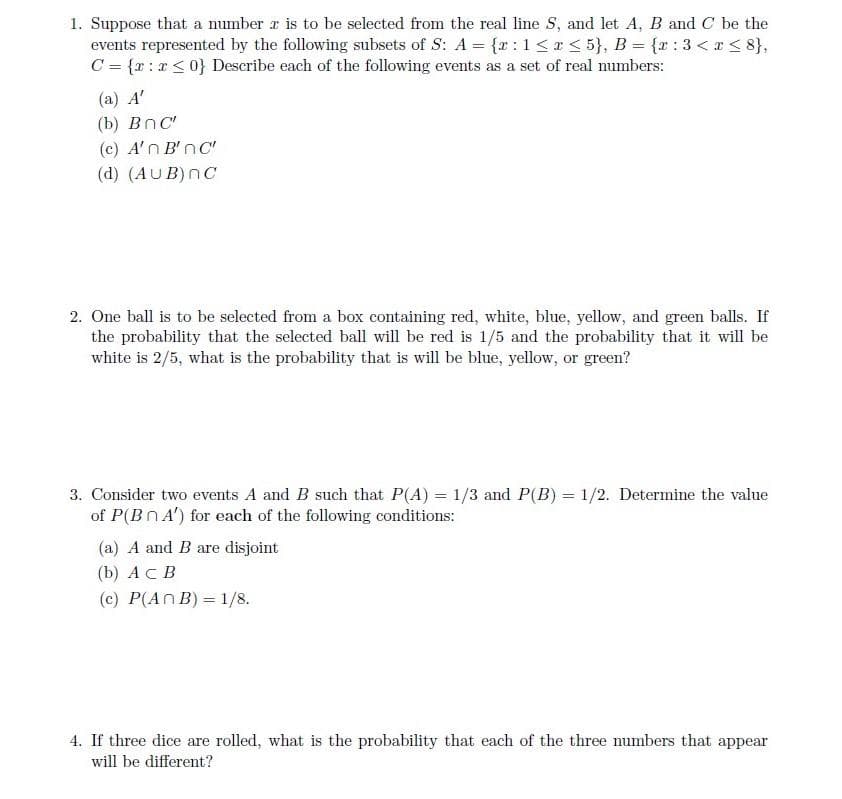 1. Suppose that a number is to be selected from the real line S, and let A, B and C be the
events represented by the following subsets of S: A = {x: 1 ≤ x ≤ 5}, B = {x:3<r<8},
C = {x:x≤ 0} Describe each of the following events as a set of real numbers:
(a) A'
(b) Bnc
(c) A'n B'nc
(d) (AUB) NC
2. One ball is to be selected from a box containing red, white, blue, yellow, and green balls. If
the probability that the selected ball will be red is 1/5 and the probability that it will be
white is 2/5, what is the probability that is will be blue, yellow, or green?
3. Consider two events A and B such that P(A) = 1/3 and P(B) = 1/2. Determine the value
of P(BnA') for each of the following conditions:
(a) A and B are disjoint
(b) ACB
(c) P(An B) = 1/8.
4. If three dice are rolled, what is the probability that each of the three numbers that appear
will be different?