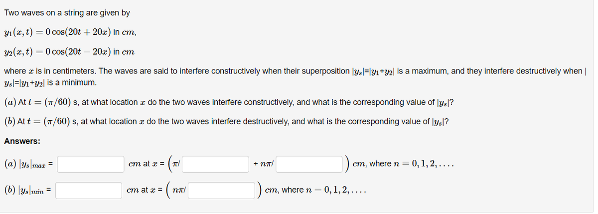 Two waves on a string are given by
y₁(x, t) = 0 cos(20t+20x) in cm,
y₂(x, t) = 0 cos(20t – 20x) in cm
where x is in centimeters. The waves are said to interfere constructively when their superposition |ys|=|y₁+y₂| is a maximum, and they interfere destructively when |
ysy1+y2 is a minimum.
(a) At t = (π/60) s, at what location à do the two waves interfere constructively, and what is the corresponding value of lysl?
(b) At t = (π/60) s, at what location à do the two waves interfere destructively, and what is the corresponding value of lys?
Answers:
(a) |ys|max =
(b) |ys min
=
cm at x = π/
cm at x =
nn/
+ Nπ/
cm, where n = 0, 1, 2,....
cm, where n = 0, 1, 2,....