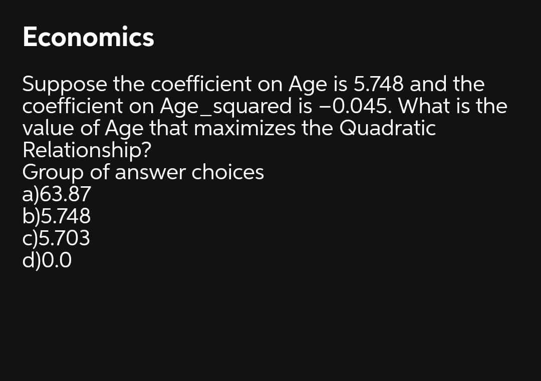 Economics
Suppose the coefficient on Age is 5.748 and the
coefficient on Age_squared is -0.045. What is the
value of Age that maximizes the Quadratic
Relationship?
Group of answer choices
a)63.87
b)5.748
c)5.703
d)0.0
