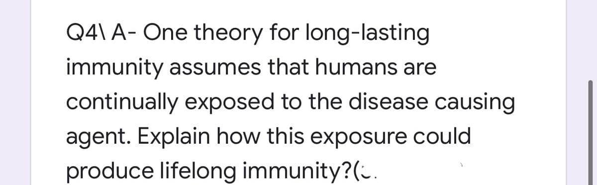 Q4\ A- One theory for long-lasting
immunity assumes that humans are
continually exposed to the disease causing
agent. Explain how this exposure could
produce lifelong immunity?(.
