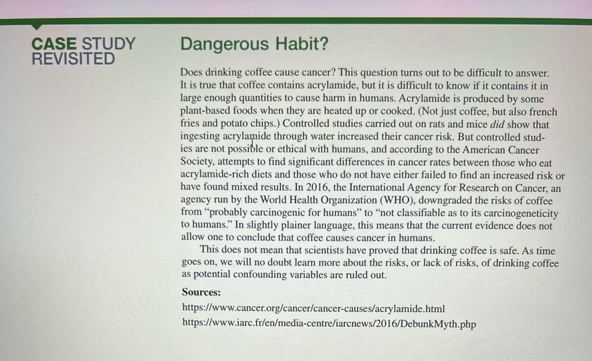 CASE STUDY
REVISITED
Dangerous Habit?
Does drinking coffee cause cancer? This question turns out to be difficult to answer.
It is true that coffee contains acrylamide, but it is difficult to know if it contains it in
large enough quantities to cause harm in humans. Acrylamide is produced by some
plant-based foods when they are heated up or cooked. (Not just coffee, but also french
fries and potato chips.) Controlled studies carried out on rats and mice did show that
ingesting acrylamide through water increased their cancer risk. But controlled stud-
ies are not possible or ethical with humans, and according to the American Cancer
Society, attempts to find significant differences in cancer rates between those who eat
acrylamide-rich diets and those who do not have either failed to find an increased risk or
have found mixed results. In 2016, the International Agency for Research on Cancer, an
agency run by the World Health Organization (WHO), downgraded the risks of coffee
from "probably carcinogenic for humans" to "not classifiable as to its carcinogeneticity
to humans." In slightly plainer language, this means that the current evidence does not
allow one to conclude that coffee causes cancer in humans.
This does not mean that scientists have proved that drinking coffee is safe. As time
goes on, we will no doubt learn more about the risks, or lack of risks, of drinking coffee
as potential confounding variables are ruled out.
Sources:
https://www.cancer.org/cancer/cancer-causes/acrylamide.html
https://www.iarc.fr/en/media-centre/iarcnews/2016/DebunkMyth.php