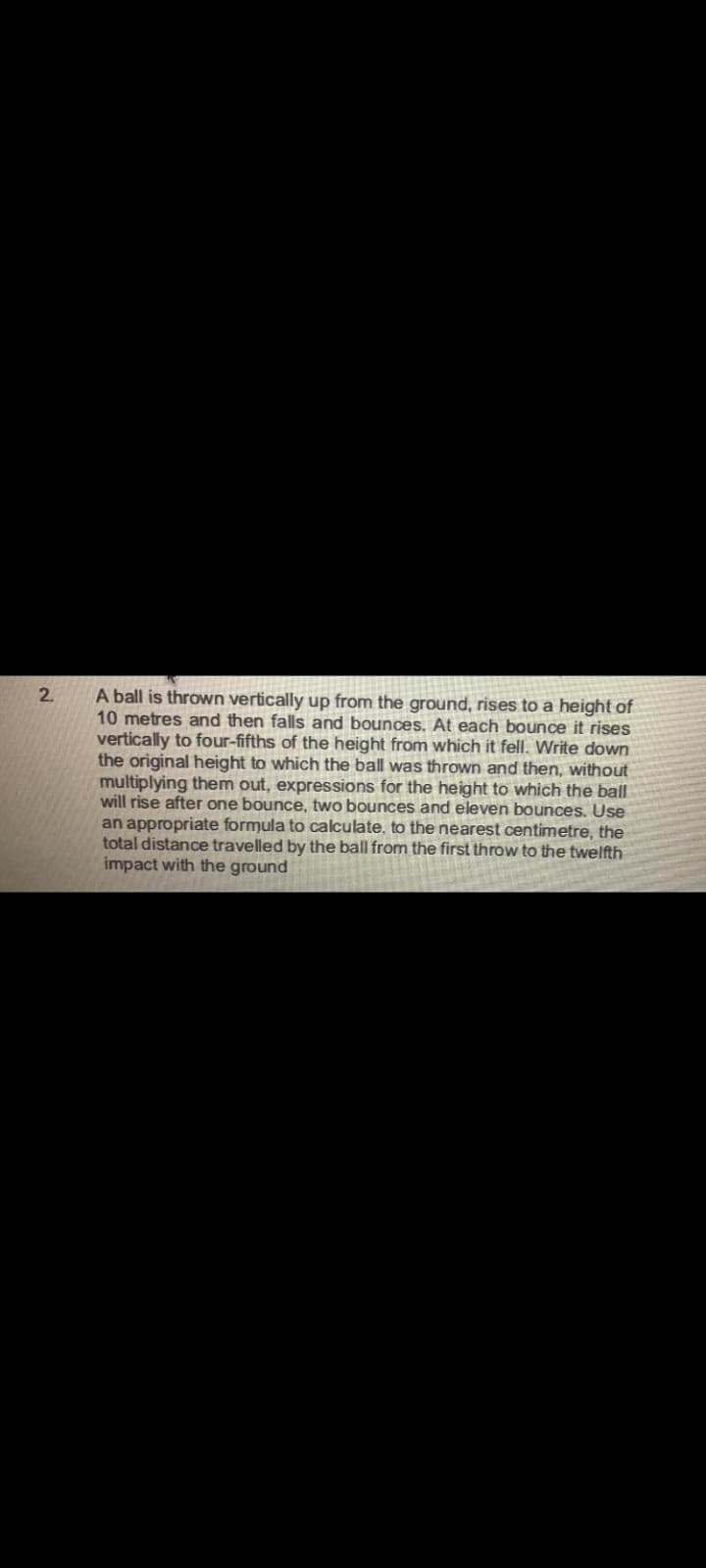 A ball is thrown vertically up from the ground, rises to a height of
10 metres and then falls and bounces. At each bounce it rises
vertically to four-fifths of the height from which it fell. Write down
the original height to which the ball was thrown and then, without
multiplying them out, expressions for the height to which the ball
will rise after one bounce, two bounces and eleven bounces. Use
an appropriate formula to calculate, to the nearest centimetre, the
total distance travelled by the ball from the first throw to the twelfth
impact with the ground
2.
