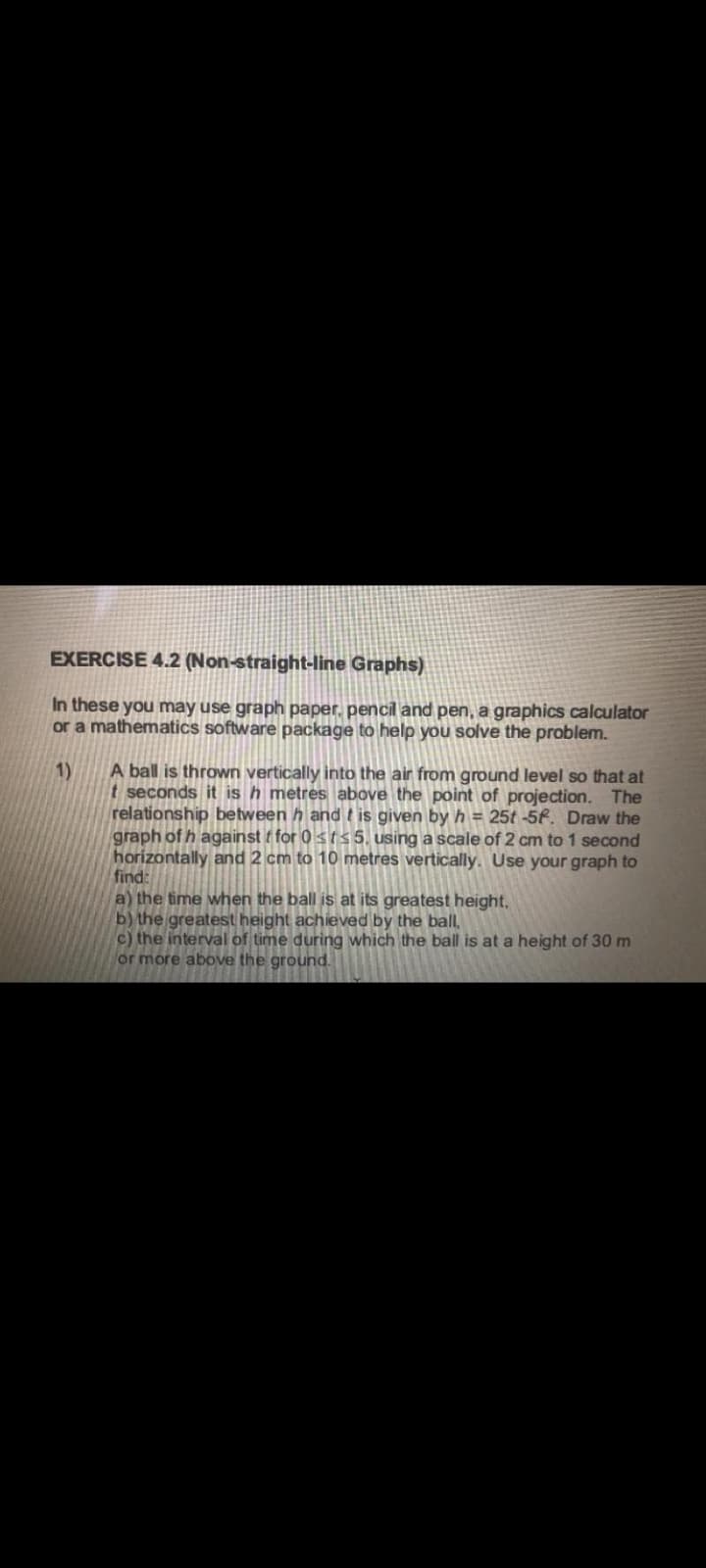 EXERCISE 4.2 (Non-straight-line Graphs)
In these you may use graph paper, pencil and pen, a graphics calculator
or a mathematics software package to help you solve the problem.
1)
A ball is thrown vertically into the air from ground level so that at
t seconds it is h metres above the point of projection. The
relationship between h and t is given by h = 25t -5f. Draw the
graph of h against t for 0 sis 5, using a scale of 2 cm to 1 second
horizontally and 2 cm to 10 metres vertically. Use your graph to
find:
a) the time when the ball is at its greatest height,
b) the greatest height achieved by the ball,
c) the interval of time during which the ball is at a height of 30 m
or more above the ground.
