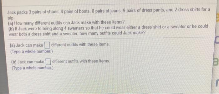 Jack packs 3 pairs of shoes, 4 pairs of boots, 8 pairs of jeans, 9 pairs of dress pants, and 2 dress shirts for a
trip.
(a) How many different outfits can Jack make with these items?
(b) If Jack were to bring along 4 sweaters so that he could wear either a dress shirt or a sweater or he could
wear both a dress shirt and a sweater, how many outfits could Jack make?
(a) Jack can make
(Type a whole number.)
different outfits with these items.
(b) Jack can make different outfits with these items.
(Type a whole number.)
