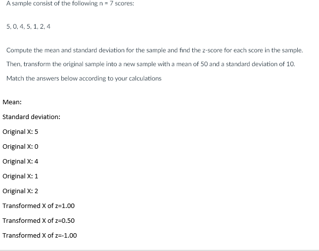 A sample consist of the following n = 7 scores:
5,0, 4, 5, 1, 2, 4
Compute the mean and standard deviation for the sample and find the z-score for each score in the sample.
Then, transform the original sample into a new sample with a mean of 50 and a standard deviation of 10.
Match the answers below according to your calculations
Mean:
Standard deviation:
Original X: 5
Original X: 0
Original X: 4
Original X: 1
Original X: 2
Transformed X of z=1.00
Transformed X of z=0.50
Transformed X of z=-1.00
