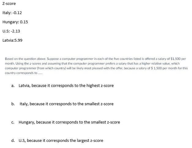 Z-score
Italy: -0.12
Hungary: 0.15
U.S: -2.13
Latvia:5.99
Based on the question above. Suppose a computer programmer in each of the five countries listed is offered a salary of $1,500 per
month. Using the z-scores and assuming that the computer programmer prefers a salary that has a higher relative value, which
computer programmer (from which country) will be likely most pleased with the offer, because a salary of $ 1,500 per month for this
country corresponds to ..
a. Latvia, because it corresponds to the highest z-score
b. Italy, because it corresponds to the smallest z-score
c. Hungary, because it corresponds to the smallest z-score
d. U.S, because it corresponds the largest z-score
