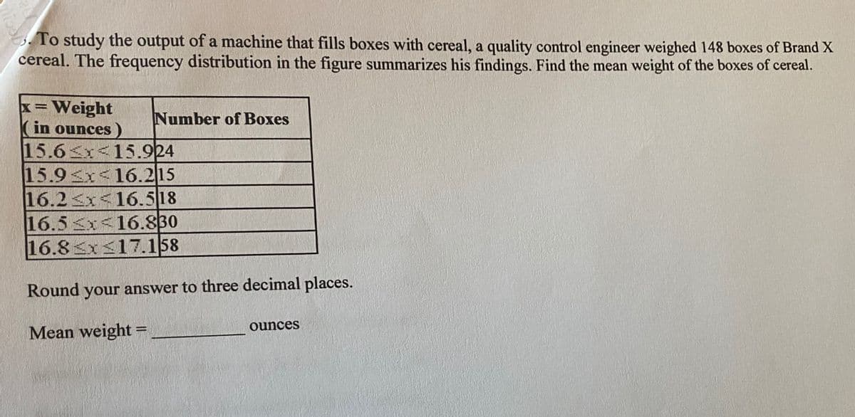 3. To study the output of a machine that fills boxes with cereal, a quality control engineer weighed 148 boxes of Brand X
cereal. The frequency distribution in the figure summarizes his findings. Find the mean weight of the boxes of cereal.
x=Weight
Number of Boxes
in ounces
15.6 x<15.924
15.9x<16.215
16.2<x<16.518
16.5 x<16.830
16.8 x<17.158
Round your answer to three decimal places.
ounces
Mean weight =
