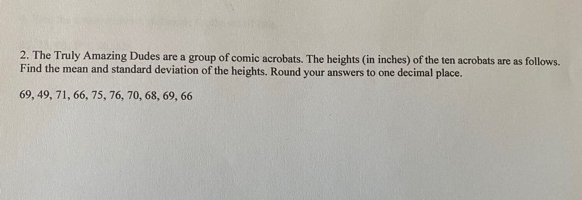 2. The Truly Amazing Dudes are a group of comic acrobats. The heights (in inches) of the ten acrobats are as follows.
Find the mean and standard deviațion of the heights. Round your answers to one decimal place.
69, 49, 71, 66, 75, 76, 70, 68, 69, 66
