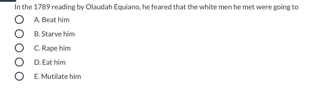 In the 1789 reading by Olaudah Equiano, he feared that the white men he met were going to
O A. Beat him
B. Starve him
C. Rape him
D. Eat him
E. Mutilate him
