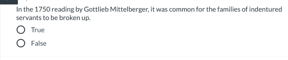 **Quiz Question: Historical Context of Indentured Servitude (1750)**

**Question:**
In the 1750 reading by Gottlieb Mittelberger, it was common for the families of indentured servants to be broken up.

**Options:**
- True
- False

**Instruction:**
Select the correct answer by clicking on the corresponding option.

**Explanation:**
This question refers to historical accounts written by Gottlieb Mittelberger, a German immigrant who documented his observations of the conditions faced by indentured servants during his journey to America in 1750. He noted that it was common for families of indentured servants to be separated, with family members often being sold to different masters. 

**Graphical Explanation:**
There are two selectable options presented as circular radio buttons:
- The first option is labeled "True."
- The second option is labeled "False."

**Tip for Students:**
Consider the historical context and practices described in primary sources from the 18th century to determine the correct answer.