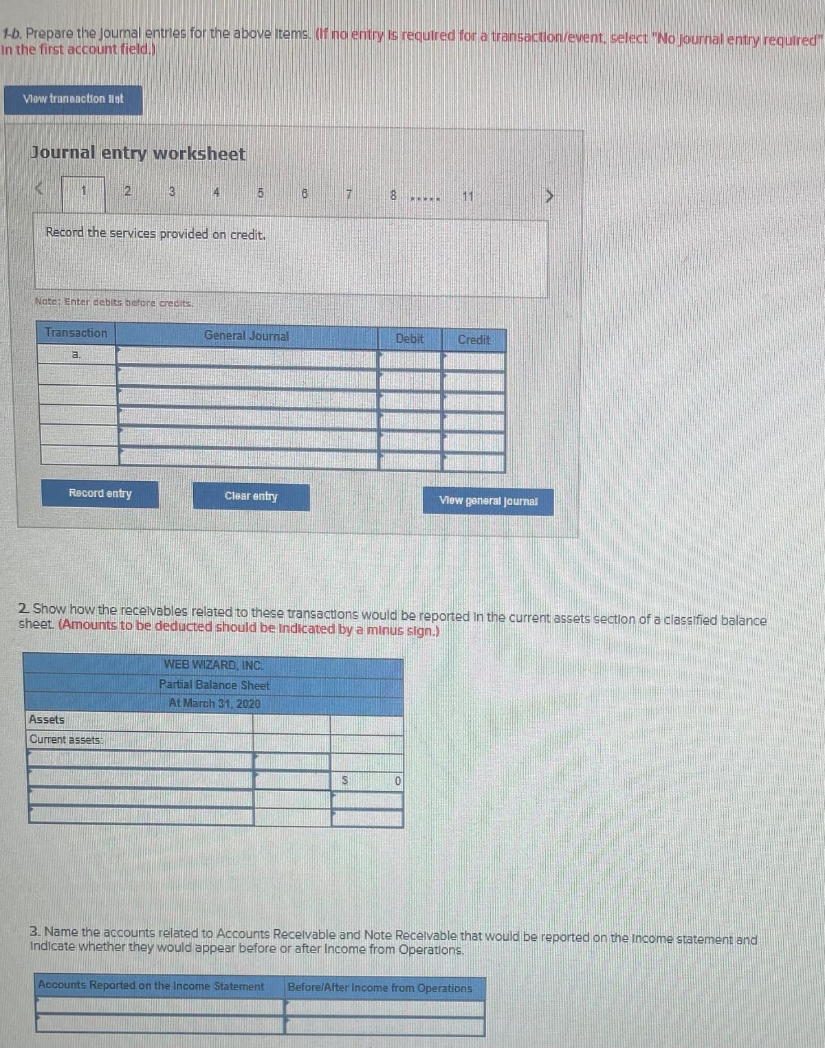1b. Prepare the Journal entries for the above items. (If no entry is required fora transaction/event. select "Nlo journal entry requtred".
In the first account field.)
Vlow traneaction lat
Journal entry worksheet
2,
4 5 a
Record the services provided on credit.
Nate Enter debits befDre crecits.
Transaction
General Journal
Debit
Credit
a.
Record entry
Clear entry
Vlew general Jourmal
2 Show how the recelvables related to these transactions would be reported In the current assets section of a classified balance
sheet. (Amounts to be deducted should be Indicated by a minus slgn.)
WEB WIZARD, INC.
Partial Balance Sheet
At March 31, 2020
Assets
Current assets.
3. Name the accounts related to Accounts Recelvable and Note Recelvable that would be reported on the Income statement and
Indicate whether they would appear before or after Income from Operatlons.
Accounts Reported on the Income Statement
Before/After Income from Operations
