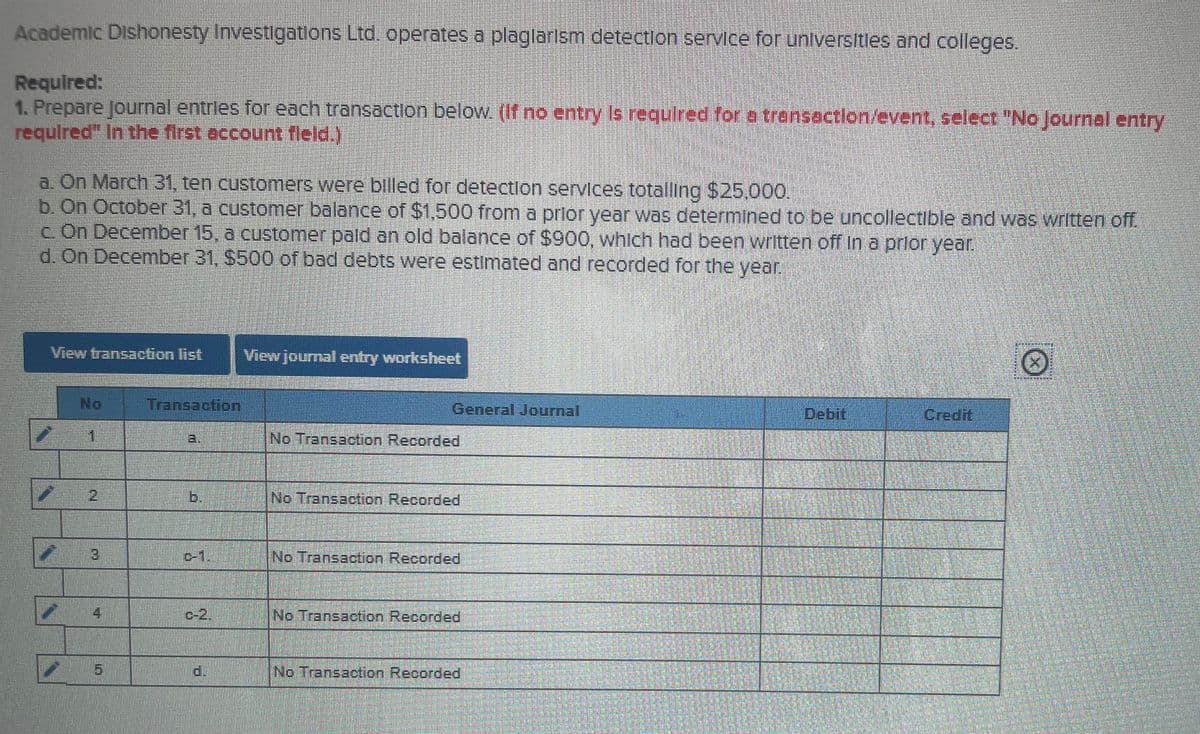 Academic Dishonesty Investigatlons Ltd. operates a plaglarism detection service for universitles and colleges.
Required:
1. Prepare journal entrles for each transaction below. (If no entry Is required for a transaction/event, select "No Journal entry
requlred" In the first account fleld.)
a. On March 31, ten customers were billed for detectlon servlces totalling $25.000.
b. On October 31, a customer balance of $1,500 from a prlor year was determined to be uncollectible and was written off.
c On December 15, a customer pald an old balance of $900, whlch had been written off In a prlor year.
d. On December 31, $500 of bad debts were estimated and recorded for the year.
View transaction list
View journal entry worksheet
No
Transaction
General Journal
Debit
Credit
1
(No Transaction Recorded
2
b.
No Transaction Recorded
3.
D-1.
No Transaction Recorded
4
c-2,
No Transaction Recorded
d.
No Transaction Recorded
