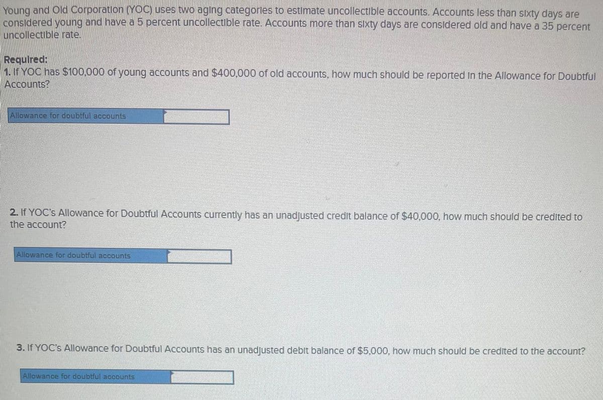 Young and Old Corporation(YOC) uses two aging categorles to estimate uncollectible accounts. Accounts less than sixty days are
considered young and have a 5 percent uncollectible rate. Accounts more than sixty days are considered old and have a 35 percent
uncollectible rate.
Requlred:
1. If YOC has $100,000 of young accounts and $400,000 of old accounts, how much should be reported In the Allowance for Doubtful
Accounts?
Allowance for doubtful accounts
2. If YOC's Allowance for Doubtful Accounts currently has an unadjusted credit balance of $40,000, how much should be credited to
the account?
Allowance for doubtful accounts
3. If YOC's Allowance for Doubtful Accounts has an unadjusted deblt balance of $5,.000, how much should be credited to the account?
Allowance for doubtful accounts
