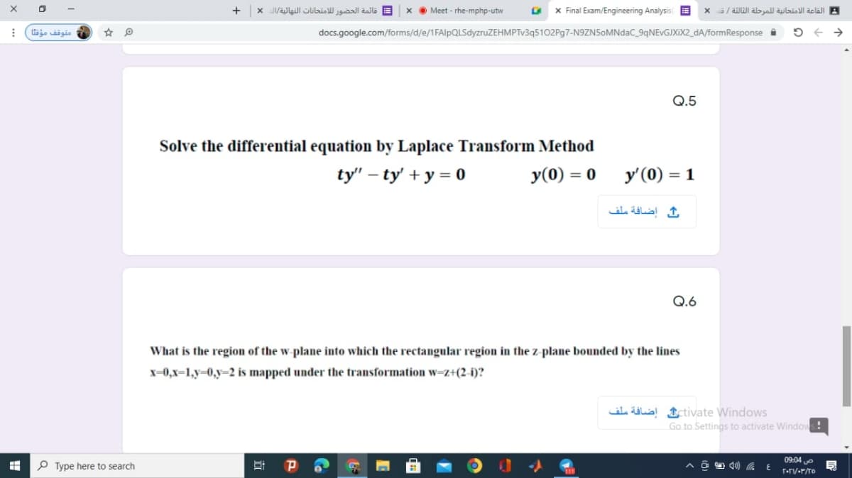 +
= قائمة الحضور ل لامتحانات النهائية/ال x
Meet - rhe-mphp-utw
x Final Exam/Engineering Analysis
/ äilWl albyal äulbiol aclall A
متوقف مؤقتا
docs.google.com/forms/d/e/1FAlpQLSdyzruZEHMPTv3q5102Pg7-N9ZN5oMNdaC_9qNEvGJXIX2_dA/formResponse i
->
Q.5
Solve the differential equation by Laplace Transform Method
ty" – ty' + y = 0
y(0) = 0
y'(0) = 1
إضافة ملف
Q.6
What is the region of the w-plane into which the rectangular region in the z-plane bounded by the lines
x=0,x=1,y=0,y=2 is mapped under the transformation w=z+(2-i)?
il ülal Ictivate Windows
Go to Settings to activate Windows!
09:04 e
P Type here to search
