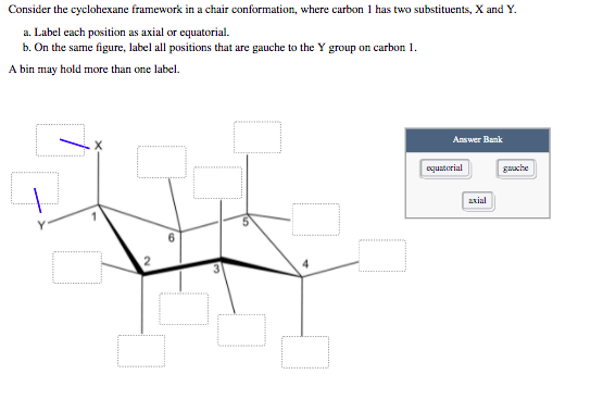 Consider the cyclohexane framework in a chair conformation, where carbon 1 has two substituents, X and Y.
a. Label each position as axial or equatorial.
b. On the same figure, label all positions that are gauche to the Y group on carbon 1.
A bin may hold more than one label.
Answer Bank
equatorial
axial
guache