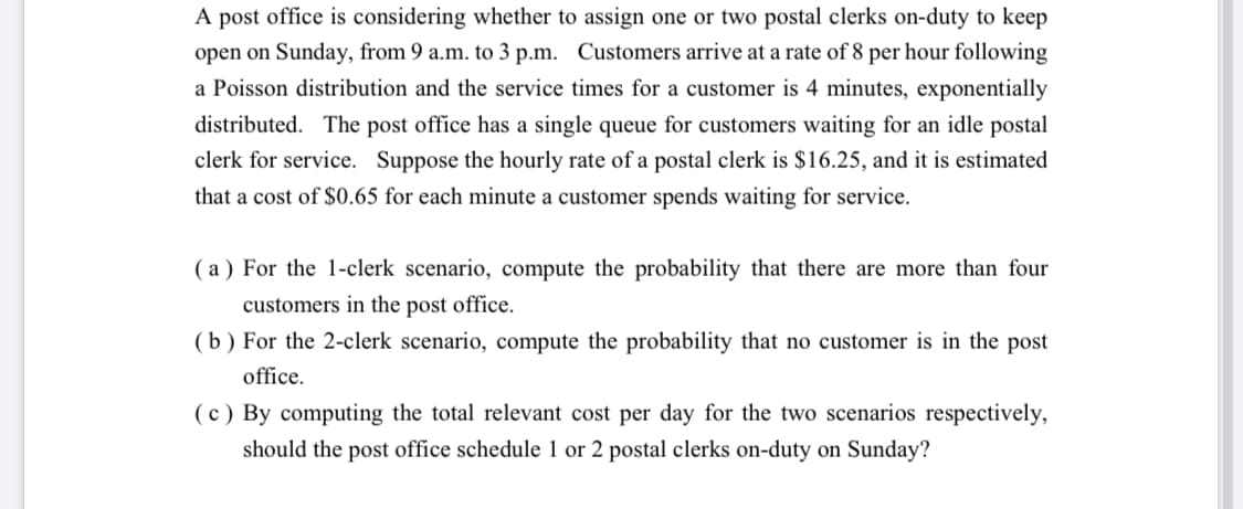 A post office is considering whether to assign one or two postal clerks on-duty to keep
open on Sunday, from 9 a.m. to 3 p.m. Customers arrive at a rate of 8 per hour following
a Poisson distribution and the service times for a customer is 4 minutes, exponentially
distributed. The post office has a single queue for customers waiting for an idle postal
clerk for service. Suppose the hourly rate of a postal clerk is $16.25, and it is estimated
that a cost of $0.65 for each minute a customer spends waiting for service.
( a ) For the 1-clerk scenario, compute the probability that there are more than four
customers in the post office.
(b ) For the 2-clerk scenario, compute the probability that no customer is in the post
office.
(c ) By computing the total relevant cost per day for the two scenarios respectively,
should the post office schedule 1 or 2 postal clerks on-duty on Sunday?
