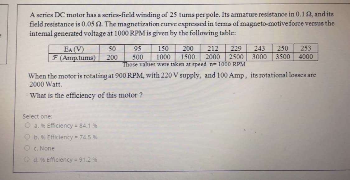 A series DC motor has a series-field winding of 25 turns per pole. Its armature resistance in 0.1 2, and its
field resistance is 0.05 2. The magnetization curve expressed in terms of magneto-motiveforce versus the
internal generated voltage at 1000 RPM is given by the following table:
EA (V)
F (Amp.tums)
50
95
150
200
212
229
243
250
253
200
1000
1500
2000
2500
3000
3500
4000
500
Those values were taken at speed n= 1000 RPM
When the motor is rotating at 900 RPM, with 220 V supply, and 100 Amp, its rotational losses are
2000 Watt.
What is the efficiency of this motor ?
Select one:
O a. % Efficiency 84.1 %
b. % Efficiency = 74.5 %
C. None
O d. % Efficiency 91.2 %
