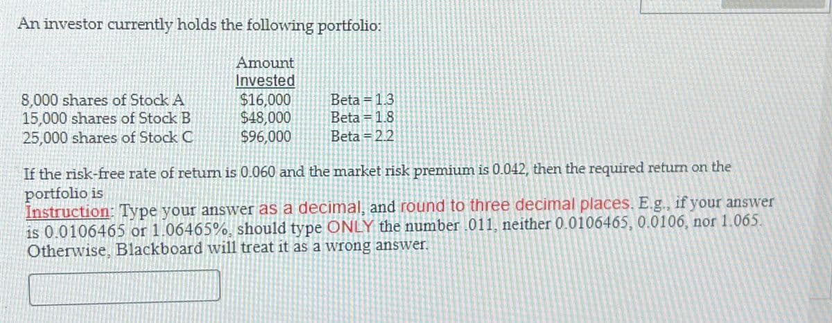An investor currently holds the following portfolio:
Amount
Invested
8,000 shares of Stock A
$16,000
Beta = 1.3
15,000 shares of Stock B
$48,000
Beta
1.8
25,000 shares of Stock C
$96,000
Beta 2.2
If the risk-free rate of return is 0.060 and the market risk premium is 0.042, then the required return on the
portfolio is
Instruction: Type your answer as a decimal, and round to three decimal places. E.g., if your answer
is 0.0106465 or 1.06465%, should type ONLY the number .011, neither 0.0106465, 0.0106, nor 1.065.
Otherwise, Blackboard will treat it as a wrong answer.