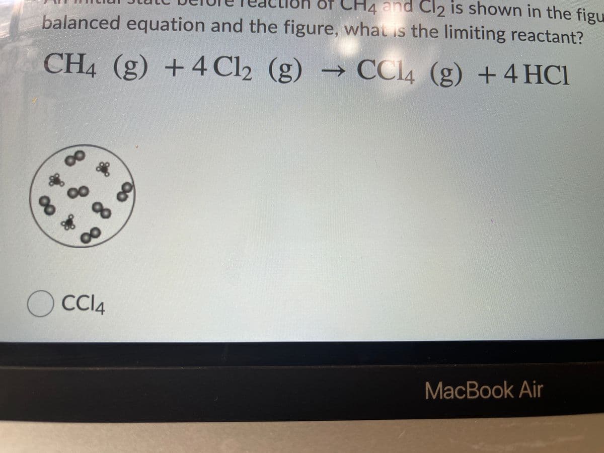 of CH4 and Cl2 is shown in the figu
balanced equation and the figure, whau s the limiting reactant?
CH4 (g) +4 Cl2 (g) → CCI4 (g) +4 HCI
00
O CI4
MacBook Air
88
