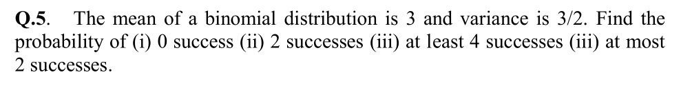 The mean of a binomial distribution is 3 and variance is 3/2. Find the
Q.5.
probability of (i) 0 success (ii) 2 successes (iii) at least 4 successes (iii) at most
2 successes.
