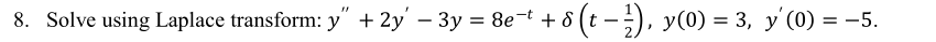 **Problem 8: Solve Using Laplace Transform**

Given the differential equation:

\[ y'' + 2y' - 3y = 8e^{-t} + \delta \left( t - \frac{1}{2} \right) \]

with the initial conditions:

\[ y(0) = 3, \quad y'(0) = -5. \]

**Explanation:**

This problem involves solving a second-order linear differential equation using the Laplace transform method. The equation includes an exponential function and a Dirac delta function on the right-hand side. The initial conditions are provided to facilitate finding the particular solution.