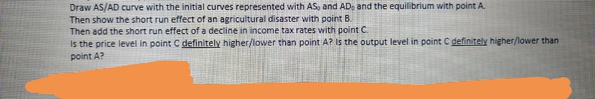 Draw AS/AD curve with the initial curves represented with AS, and AD, and the equilibrium with point A.
Then show the short run effect of an agricultural disaster with point B
Then add the short run effect of a decline in income tax rates with point C
Is the price level in point C definitely higher/lower than point A? Is the output level in point C definitely higher/lower than
point A?
