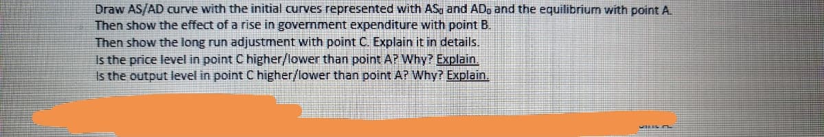 Draw AS/AD curve with the initial curves represented with ASq and ADo and the equilibrium with point A
Then show the effect of a rise in government expenditure with point B.
Then show the long run adjustment with point C. Explain it in details.
Is the price level in point C higher/lower than point AP Why? Explain,
Is the output level in point C higher/lower than point AP Why? Explain.
