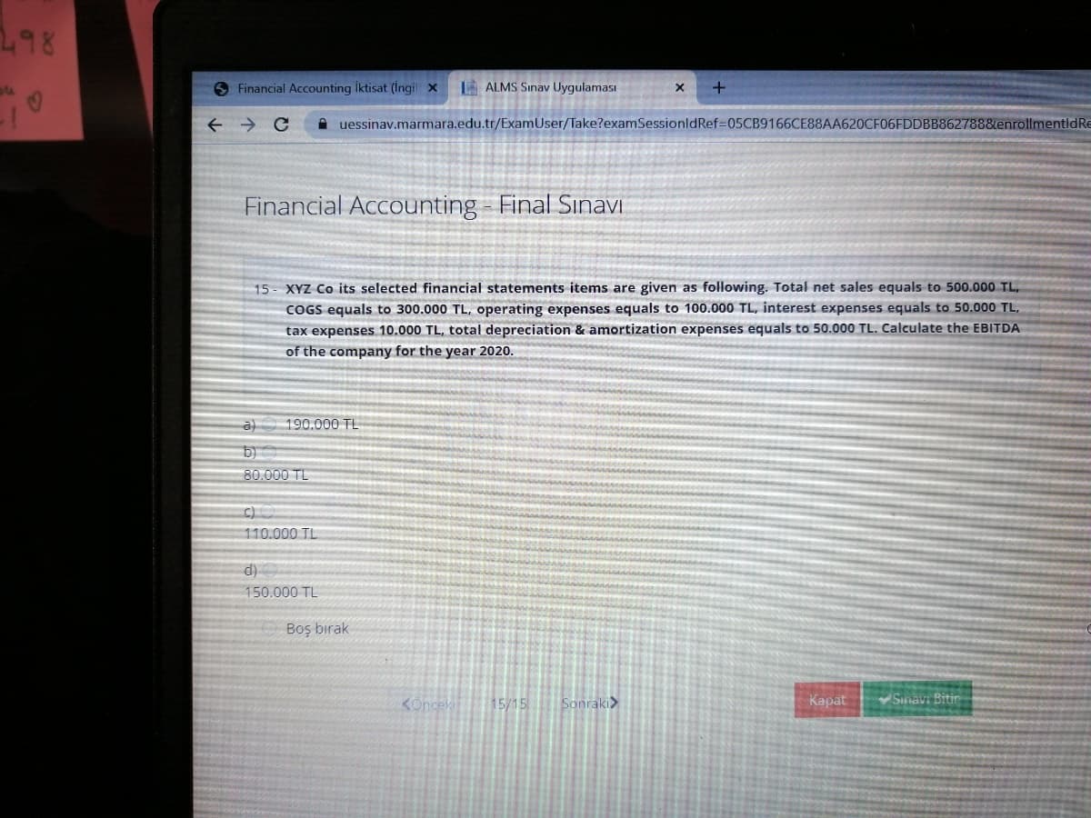 298
O Financial Accounting iktisat (İngil x
E ALMS Sınav Uygulaması
A uessinav.marmara.edu.tr/ExamUser/Take?examSessionldRef=05CB9166CE88AA620CF06FDDBB8627888enrollmentldRe
Financial Accounting - Final Sınavı
15- XYZ Co its selected financial statements items are given as following. Total net sales equals to 500.000 TL,
COGS equals to 300.000 TL, operating expenses equals to 100.000 TL, interest expenses equals to 50.000 TL,
tax expenses 10.000 TL, total depreciation & amortization expenses equals to 50.000 TL. Calculate the EBITDA
of the company for the year 2020.
a) 190.000 TL
b)
80.000 TL
110.000 TL
150.000 TL
Boş bırak
KOnceki
15/15
Sonraki>
Kapat
Sinavi Bitir
