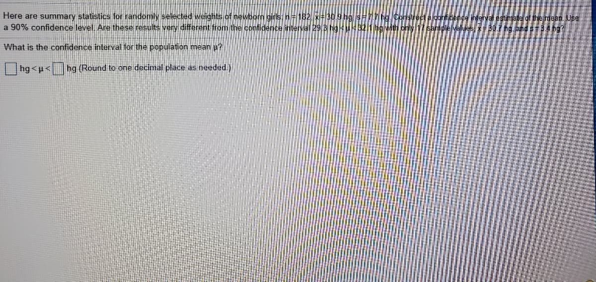 Here are summary statistics for randomly selected weights of newborn girls n=182,x#30.9 hg sH17hg. Construct a confidence interval estimate of the mean. Use
a 90% confidence level. Are these results very different from the confidence interval 29 3 hgukB2h ng with only 17 sample values, 30 1 hg, and s=34 hg?
What is the confidence interval for the population mean µ?
hg<u< hg(Round to one decimal place as needed.)
