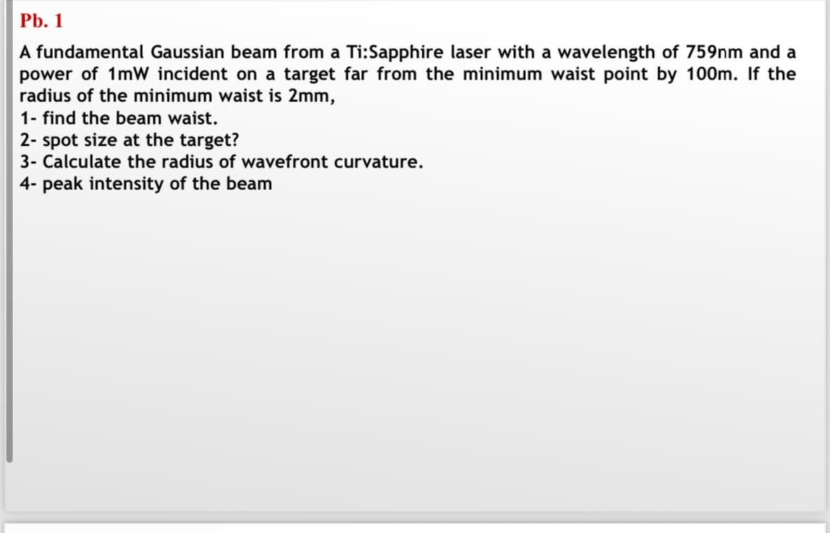 Pb. 1
A fundamental Gaussian beam from a Ti:Sapphire laser with a wavelength of 759nm and a
power of 1mW incident on a target far from the minimum waist point by 100m. If the
radius of the minimum waist is 2mm,
1- find the beam waist.
2- spot size at the target?
3- Calculate the radius of wavefront curvature.
4- peak intensity of the beam