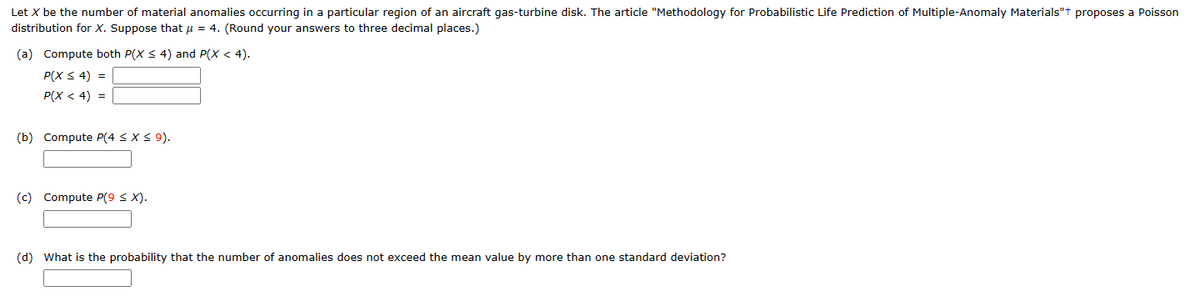 Let X be the number of material anomalies occurring in a particular region of an aircraft gas-turbine disk. The article "Methodology for Probabilistic Life Prediction of Multiple-Anomaly Materials"+ proposes a Poisson
distribution for X. Suppose that μ = 4. (Round your answers to three decimal places.)
(a) Compute both P(X ≤ 4) and P(X < 4).
P(X ≤ 4) =
P(X < 4) =
(b) Compute P(4 ≤ x ≤ 9).
(c) Compute P(9 ≤ X).
(d) What is the probability that the number of anomalies does not exceed the mean value by more than one standard deviation?