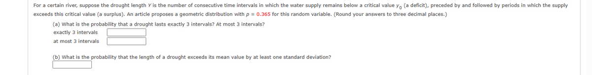 For a certain river, suppose the drought length Y is the number of consecutive time intervals in which the water supply remains below a critical value yo (a deficit), preceded by and followed by periods in which the supply
exceeds this critical value (a surplus). An article proposes a geometric distribution with p = 0.365 for this random variable. (Round your answers to three decimal places.)
(a) What is the probability that a drought lasts exactly 3 intervals? At most 3 intervals?
exactly 3 intervals
at most 3 intervals
(b) What is the probability that the length of a drought exceeds its mean value by at least one standard deviation?