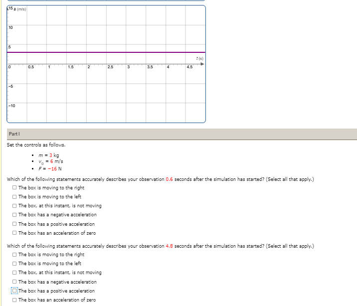 15 a (mis)
10
:(s)
10
0.5
1.5
2.5
3
3.5
4
4.5
-5
-10
PartI
Set the controls as follows.
• m = 3 kg
• V = 6 m/s
• F= -16 N
Which of the following statements accurately describes your observation 0.6 seconds after the simulation has started? (Select all that apply.)
O The box is moving to the right
| The box is moving to the left
| The box, at this instant, is not moving
| The box has a negative acceleration
O The box has a positive acceleration
O The box has an acceleration of zero
Which of the following statements accurately describes your observation 4.8 seconds after the simulation has started? (Select all that apply.)
O The box is moving to the right
The box is moving to the left
| The box, at this instant, is not moving
| The box has a negative acceleration
The box has a positive acceleration
O The box has an acceleration of zero
