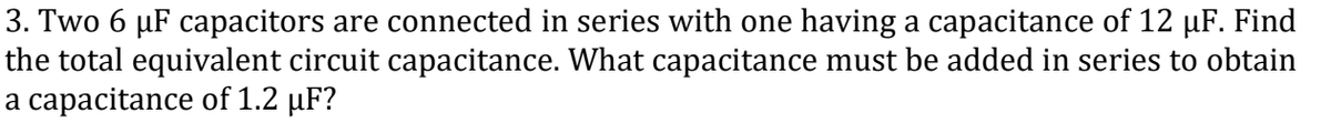 3. Two 6 µF capacitors are connected in series with one having a capacitance of 12 µF. Find
the total equivalent circuit capacitance. What capacitance must be added in series to obtain
a capacitance of 1.2 µF?
