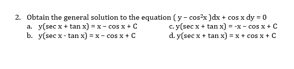 2. Obtain the general solution to the equation ( y - cos?x )dx + cos x dy = 0
a. y(sec x + tan x) = x - cos x + C
b. y(sec x - tan x) = x - cos x + C
c. y(sec x + tan x) = -x- cos x + C
d. y(sec x + tan x) = x + cos x + C
