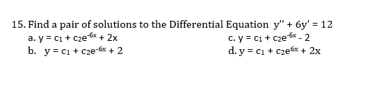 15. Find a pair of solutions to the Differential Equation y" + 6y' = 12
a. y = c1 + cze 6x + 2x
b. y = c1 + c2e-6x + 2
c. y = c1 + Cze-6x - 2
d. y = c1 + c2e6x + 2x
