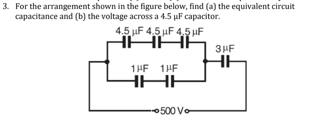 3. For the arrangement shown in the figure below, find (a) the equivalent circuit
capacitance and (b) the voltage across a 4.5 µF capacitor.
4.5 µF 4.5 µF 4.5 µF
HAA
3HF
1HE 1HE
0500 Vo
